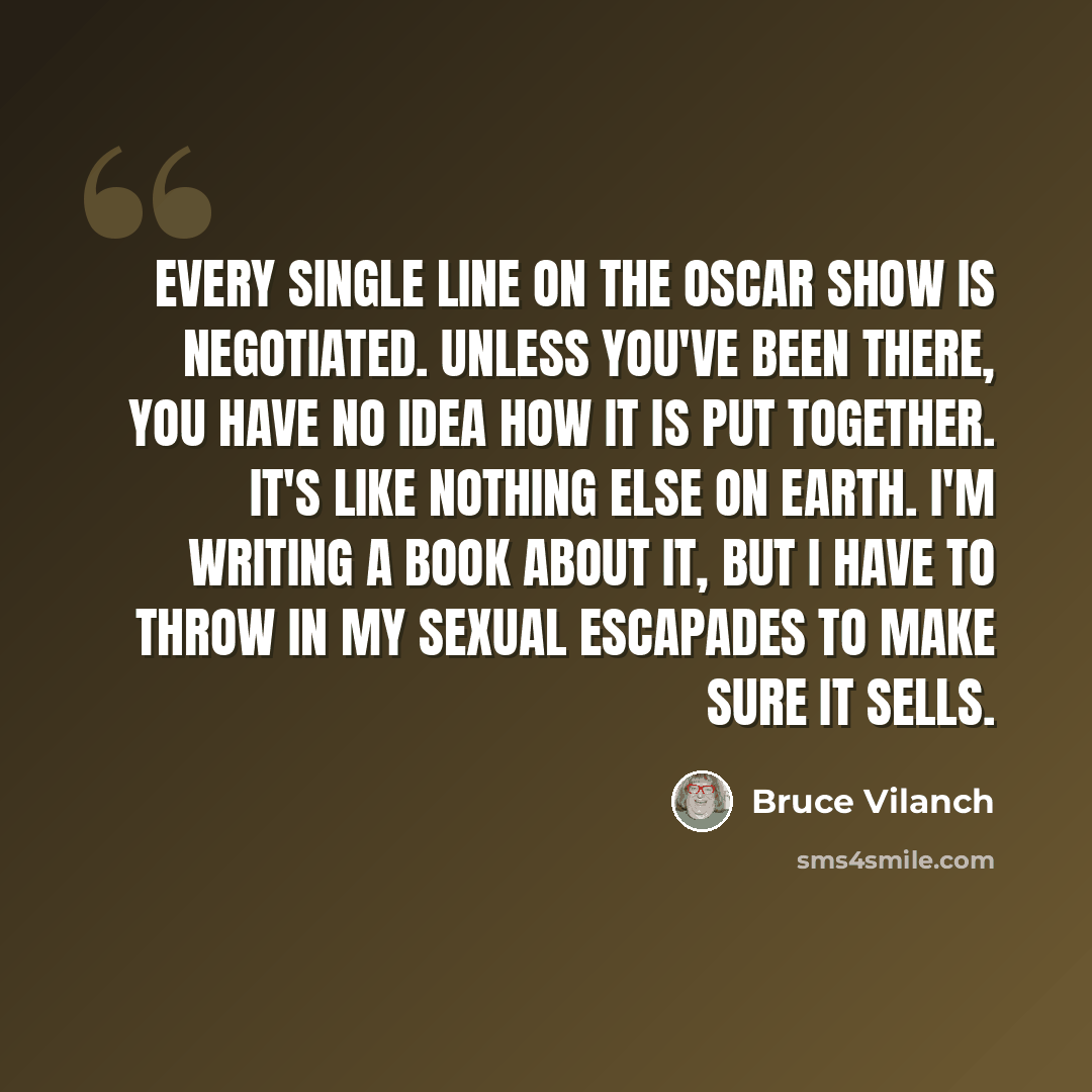 “Every single line on the Oscar show is negotiated. Unless you've been there, you have no idea how it is put together. It's like nothing else on earth. I'm writing a book about it, but I have to throw in my sexual escapades to make sure it sells.” quote by Bruce Vilanch