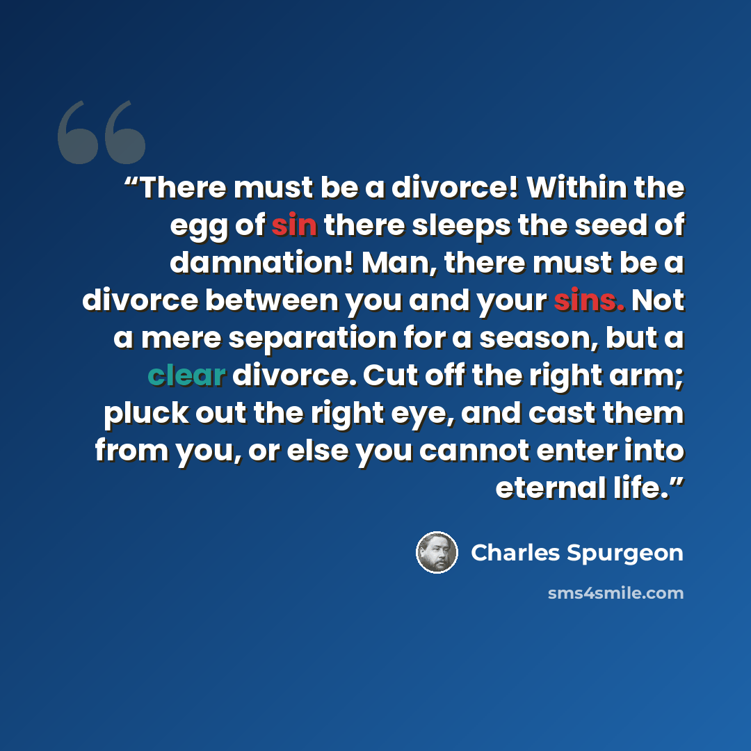 “There must be a divorce! Within the egg of sin there sleeps the seed of damnation! Man, there must be a divorce between you and your sins. Not a mere separation for a season, but a clear divorce. Cut off the right arm; pluck out the right eye, and cast them from you, or else you cannot enter into…” quote by Charles Spurgeon