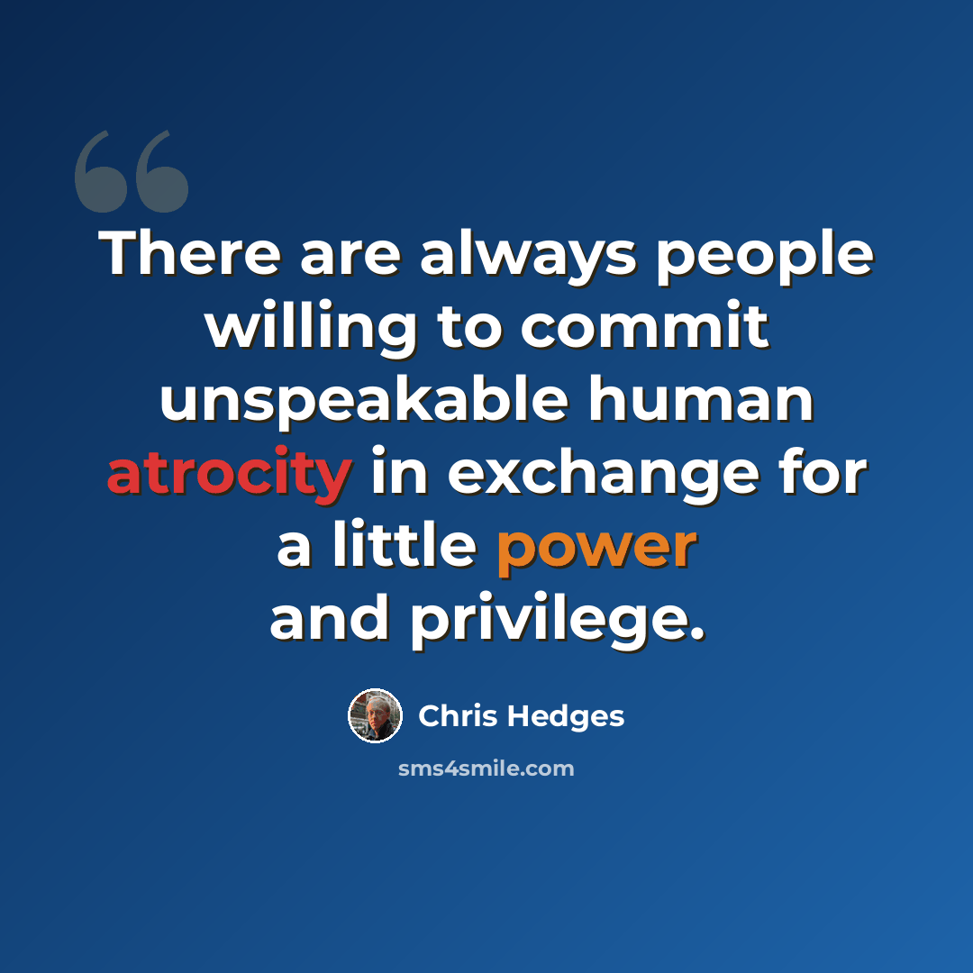 “There are always people willing to commit unspeakable human atrocity in exchange for a little power and privilege.” quote by Chris Hedges