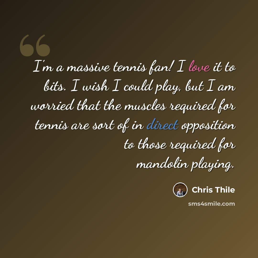 “I'm a massive tennis fan! I love it to bits. I wish I could play, but I am worried that the muscles required for tennis are sort of in direct opposition to those required for mandolin playing.” quote by Chris Thile