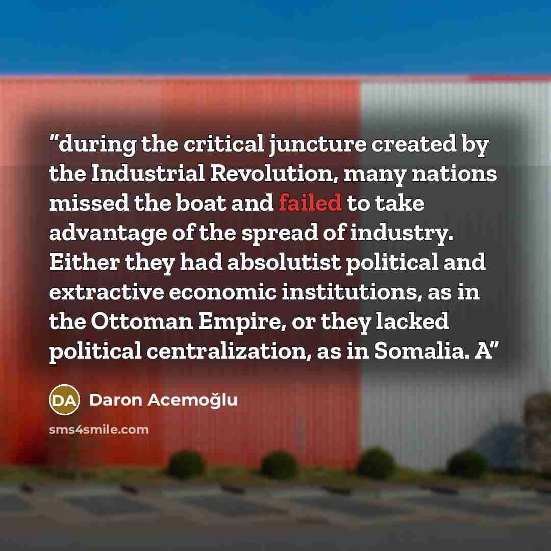 “during the critical juncture created by the Industrial Revolution, many nations missed the boat and failed to take advantage of the spread of industry. Either they had absolutist political and extractive economic institutions, as in the Ottoman Empire, or they lacked political centralization, as…” quote by Daron Acemoğlu