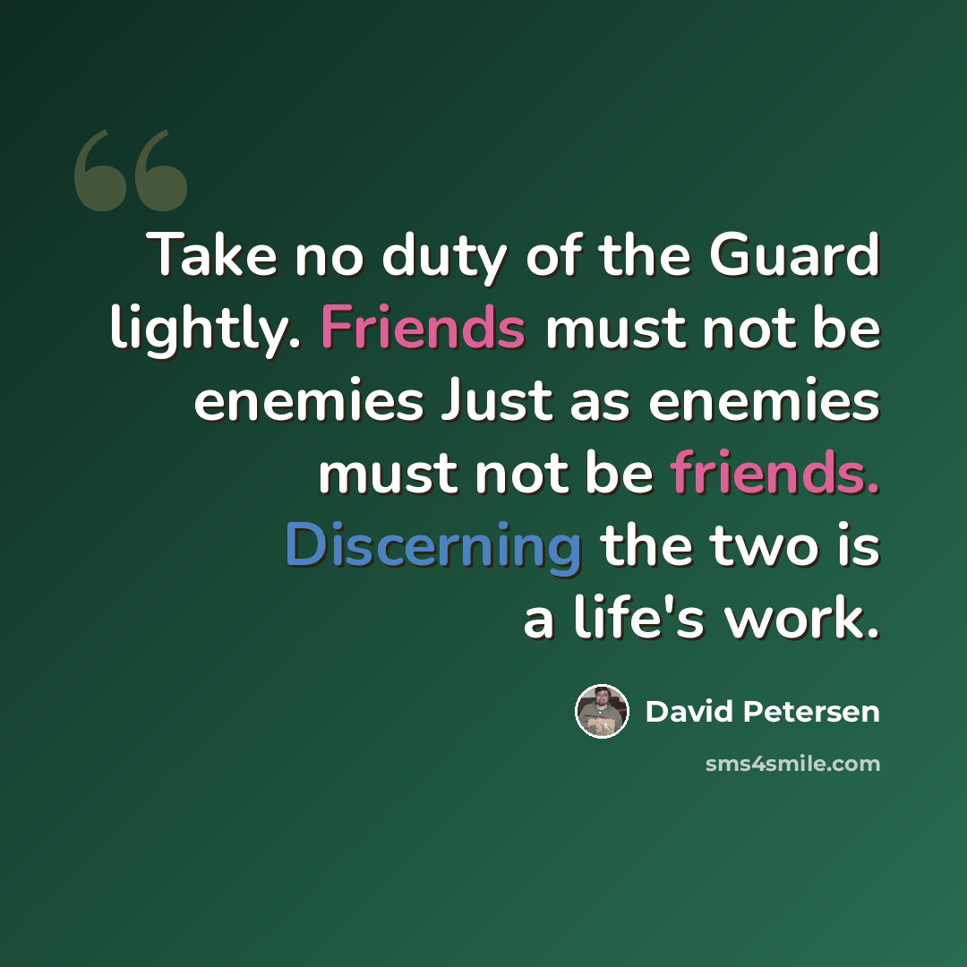 “Take no duty of the Guard lightly. Friends must not be enemies Just as enemies must not be friends. Discerning the two is a life's work.” quote by David Petersen