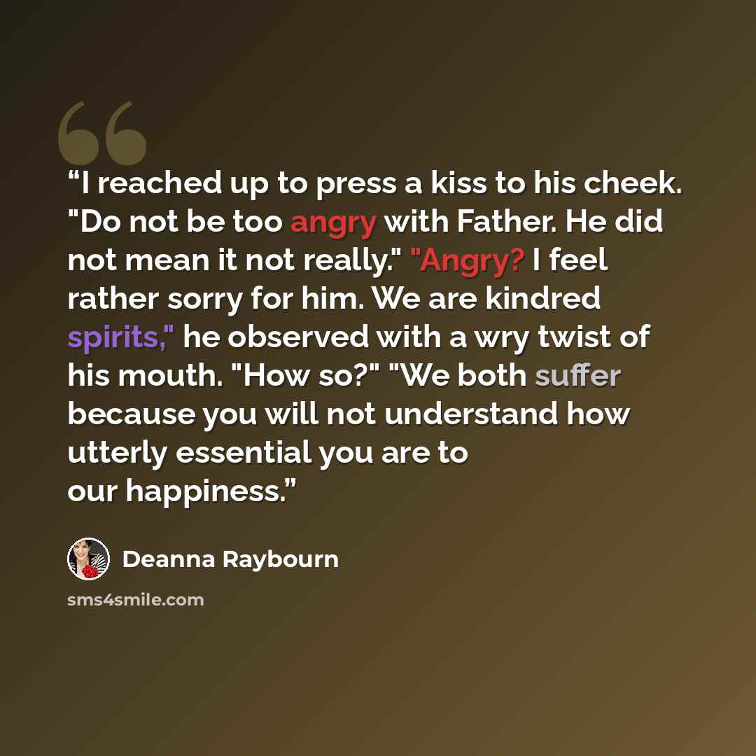 “I reached up to press a kiss to his cheek. "Do not be too angry with Father. He did not mean it not really." "Angry? I feel rather sorry for him. We are kindred spirits," he observed with a wry twist of his mouth. "How so?" "We both suffer because you will not understand how utterly essential you…” quote by Deanna Raybourn
