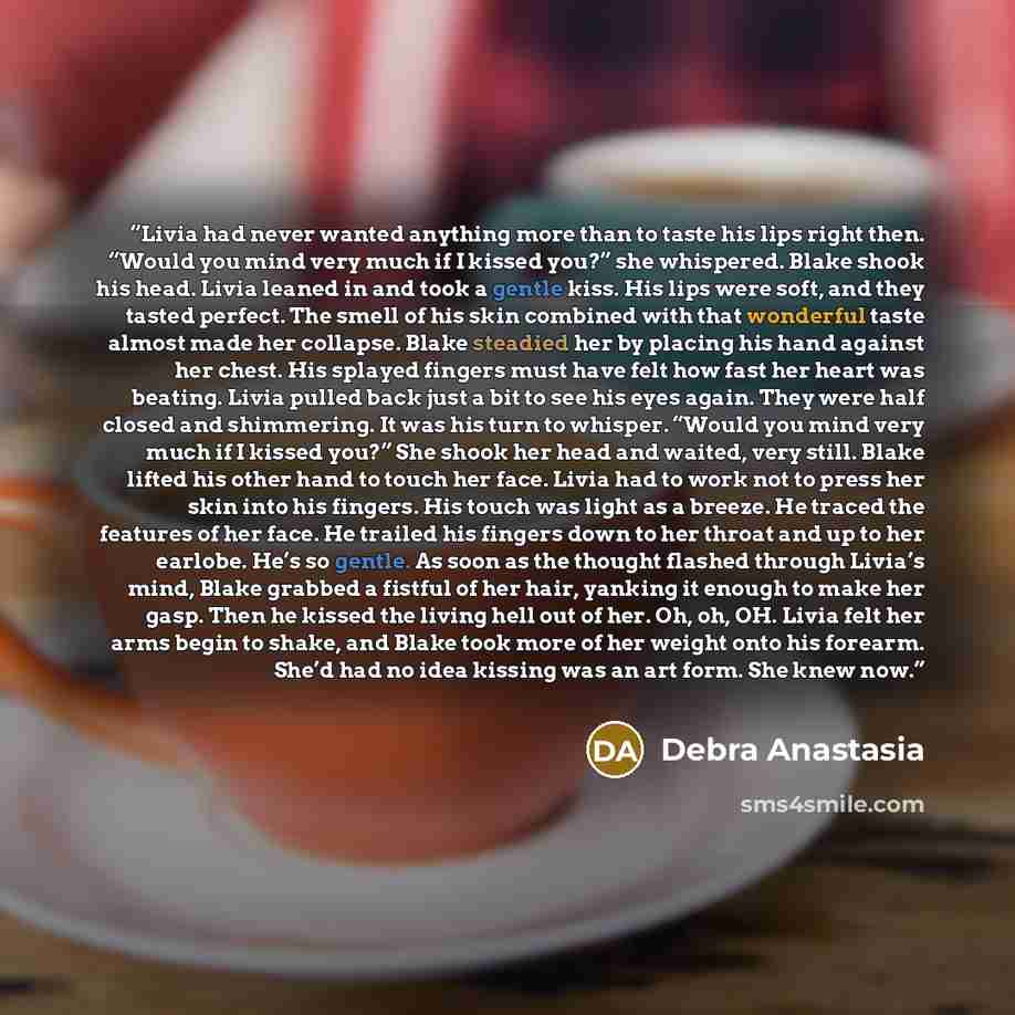 “Livia had never wanted anything more than to taste his lips right then. “Would you mind very much if I kissed you?” she whispered. Blake shook his head. Livia leaned in and took a gentle kiss. His lips were soft, and they tasted perfect. The smell of his skin combined with that wonderful taste…” quote by Debra Anastasia