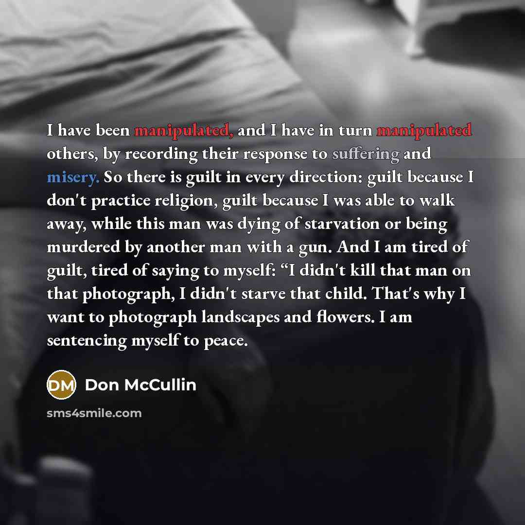 “I have been manipulated, and I have in turn manipulated others, by recording their response to suffering and misery. So there is guilt in every direction: guilt because I don't practice religion, guilt because I was able to walk away, while this man was dying of starvation or being murdered by…” quote by Don McCullin