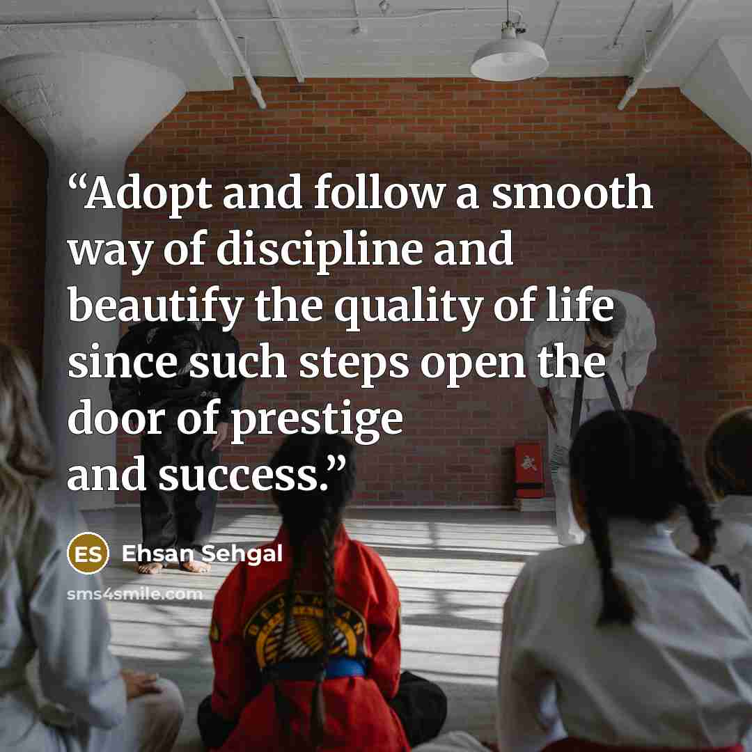 “Adopt and follow a smooth way of discipline and beautify the quality of life since such steps open the door of prestige and success.” quote by Ehsan Sehgal