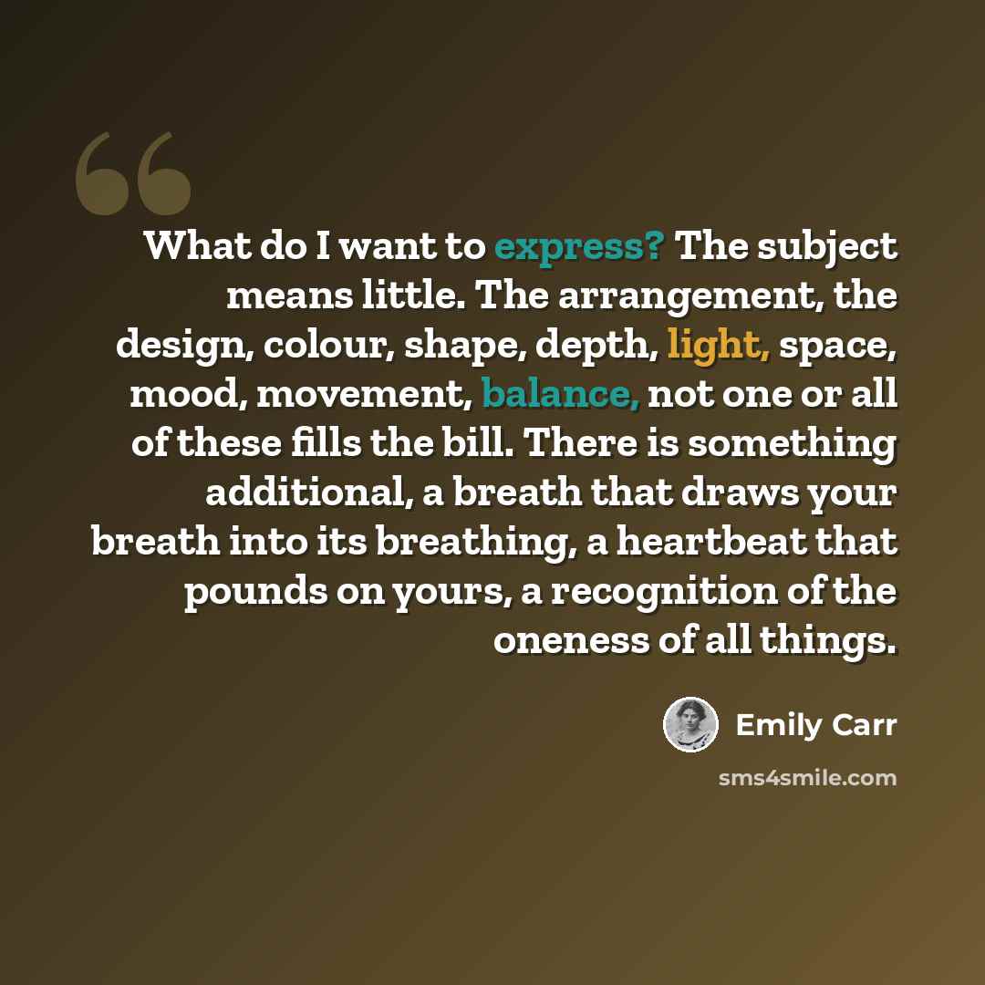 “What do I want to express? The subject means little. The arrangement, the design, colour, shape, depth, light, space, mood, movement, balance, not one or all of these fills the bill. There is something additional, a breath that draws your breath into its breathing, a heartbeat that pounds on…” quote by Emily Carr