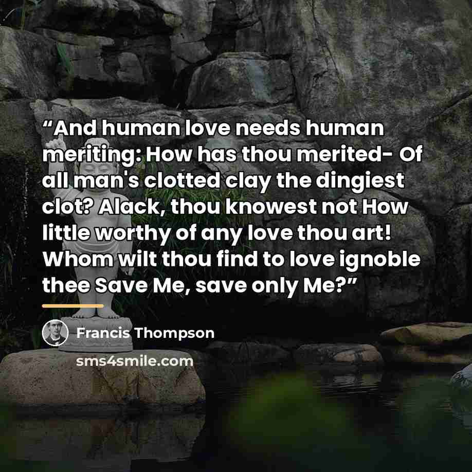 “And human love needs human meriting: How has thou merited- Of all man's clotted clay the dingiest clot? Alack, thou knowest not How little worthy of any love thou art! Whom wilt thou find to love ignoble thee Save Me, save only Me?” quote by Francis Thompson