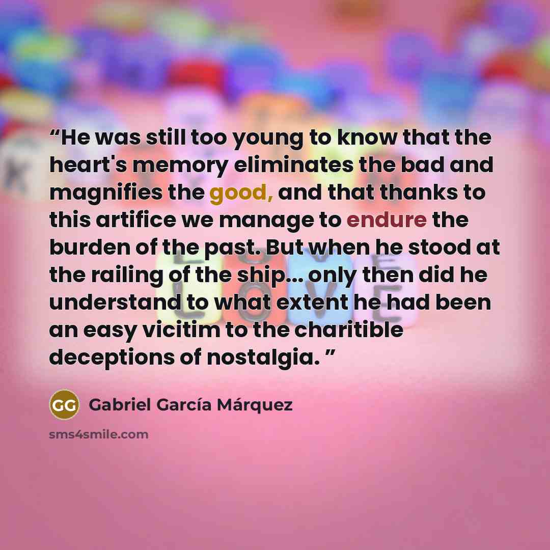“He was still too young to know that the heart's memory eliminates the bad and magnifies the good, and that thanks to this artifice we manage to endure the burden of the past. But when he stood at the railing of the ship... only then did he understand to what extent he had been an easy vicitim to…” quote by Gabriel Garcia Marquez