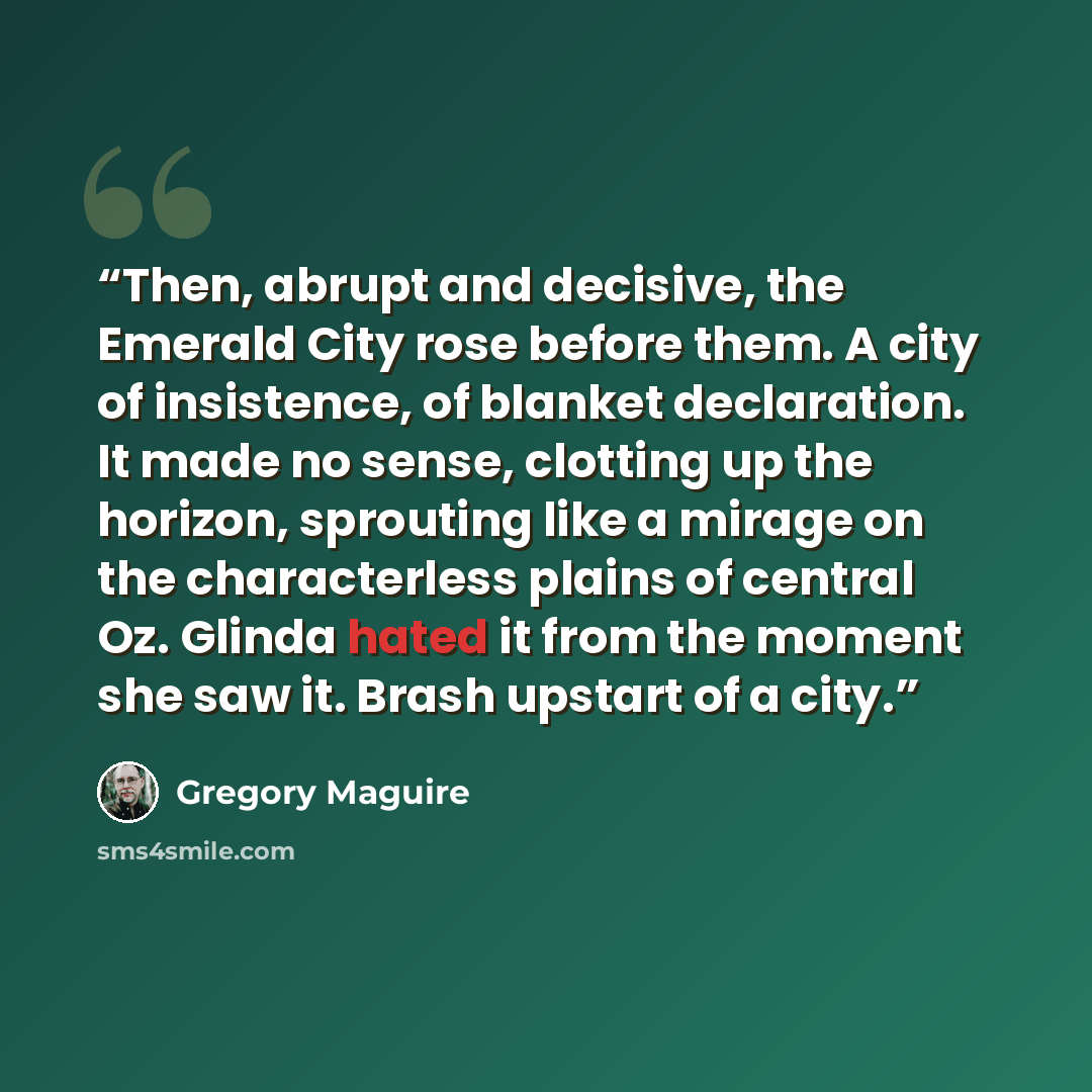 “Then, abrupt and decisive, the Emerald City rose before them. A city of insistence, of blanket declaration. It made no sense, clotting up the horizon, sprouting like a mirage on the characterless plains of central Oz. Glinda hated it from the moment she saw it. Brash upstart of a city.” quote by Gregory Maguire