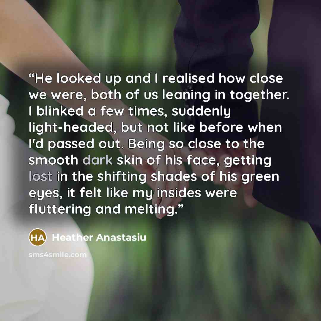 “He looked up and I realised how close we were, both of us leaning in together. I blinked a few times, suddenly light-headed, but not like before when I'd passed out. Being so close to the smooth dark skin of his face, getting lost in the shifting shades of his green eyes, it felt like my insides…” quote by Heather Anastasiu