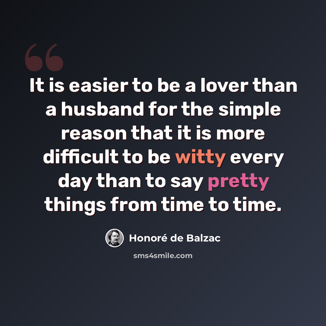 “It is easier to be a lover than a husband for the simple reason that it is more difficult to be witty every day than to say pretty things from time to time.” quote by Honore de Balzac