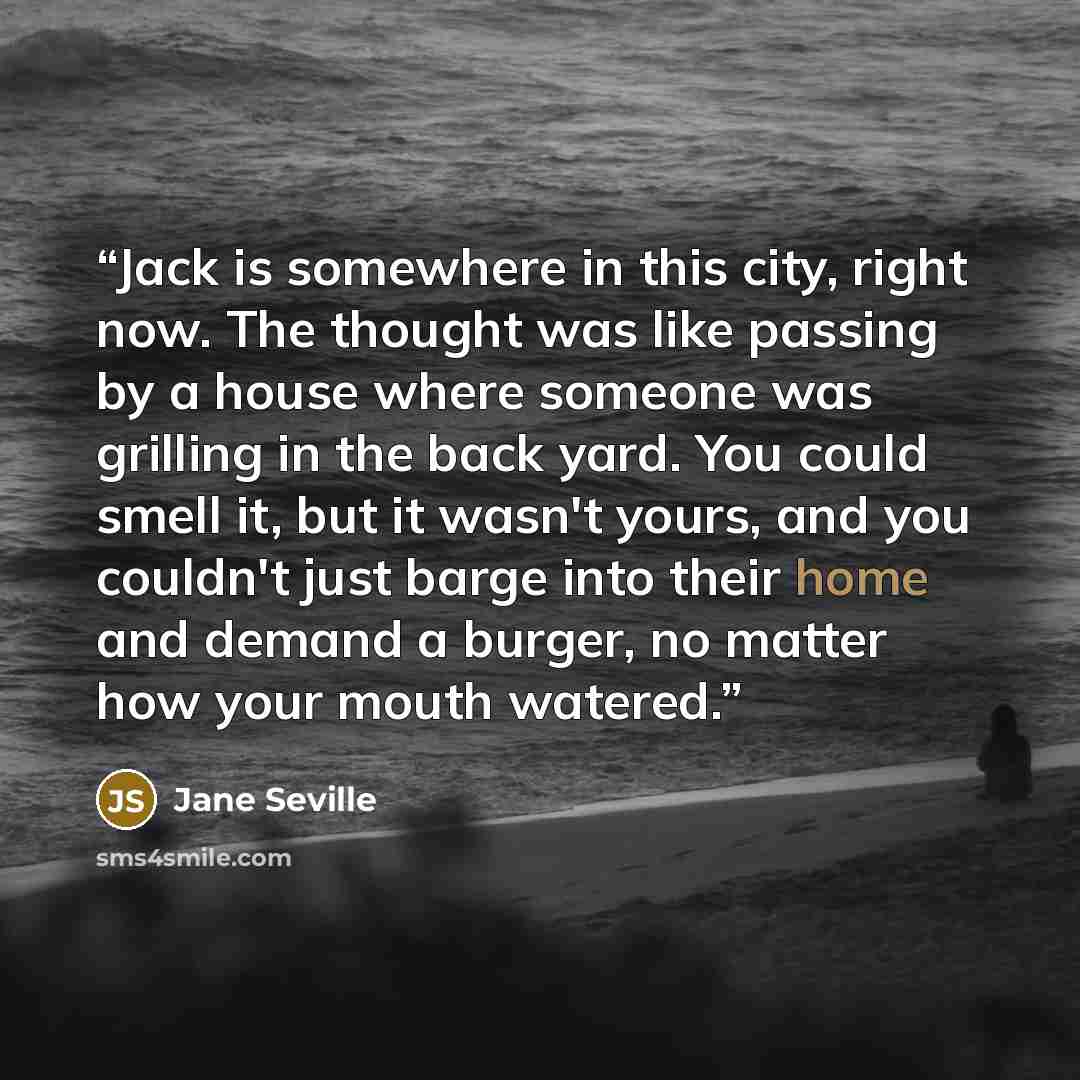 “Jack is somewhere in this city, right now. The thought was like passing by a house where someone was grilling in the back yard. You could smell it, but it wasn't yours, and you couldn't just barge into their home and demand a burger, no matter how your mouth watered.” quote by Jane Seville