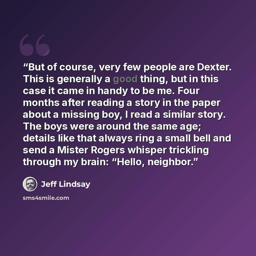 “But of course, very few people are Dexter. This is generally a good thing, but in this case it came in handy to be me. Four months after reading a story in the paper about a missing boy, I read a similar story. The boys were around the same age; details like that always ring a small bell and send…” quote by Jeff Lindsay