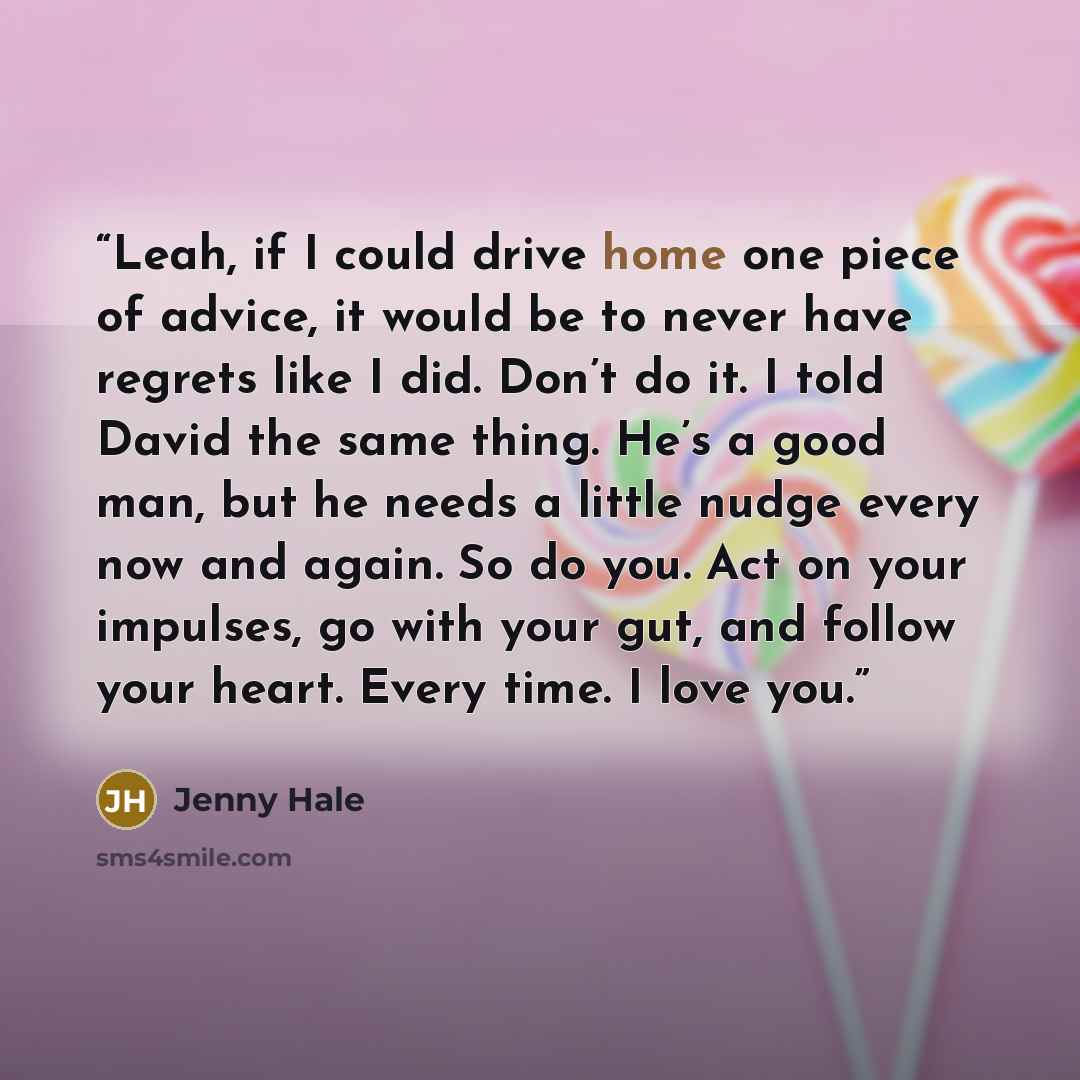 “Leah, if I could drive home one piece of advice, it would be to never have regrets like I did. Don’t do it. I told David the same thing. He’s a good man, but he needs a little nudge every now and again. So do you. Act on your impulses, go with your gut, and follow your heart. Every time. I love you.” quote by Jenny Hale