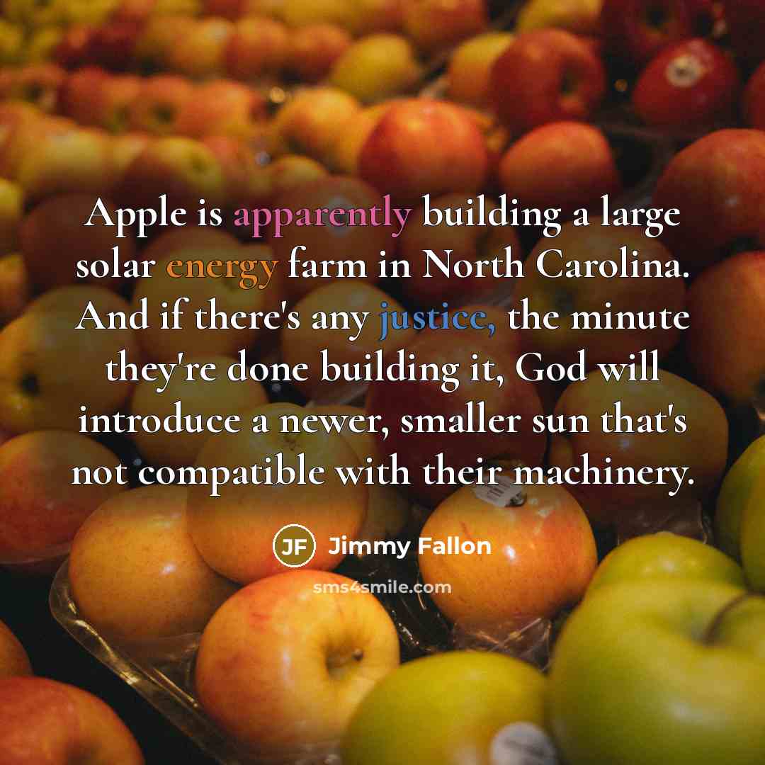 “Apple is apparently building a large solar energy farm in North Carolina. And if there's any justice, the minute they're done building it, God will introduce a newer, smaller sun that's not compatible with their machinery.” quote by Jimmy Fallon