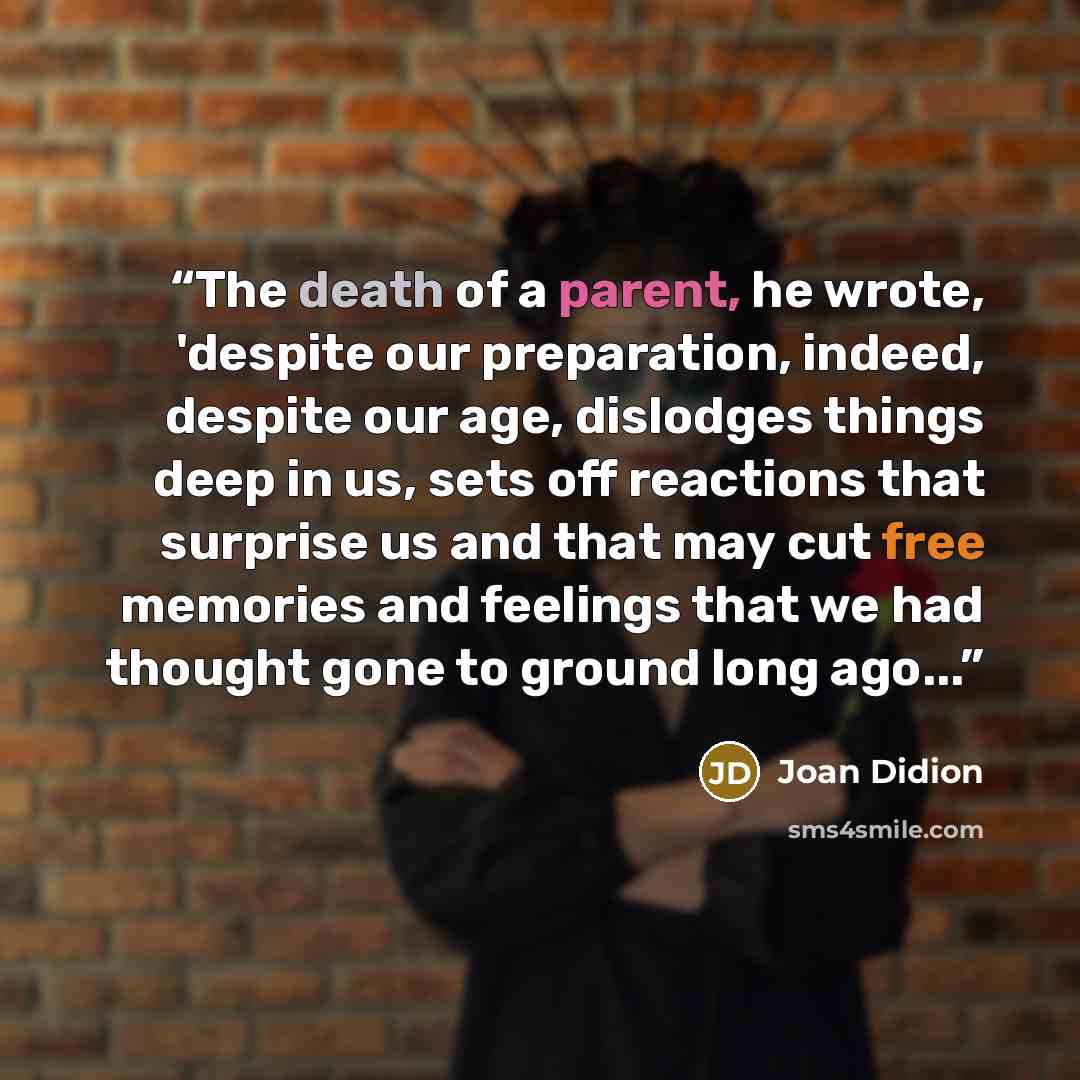 “The death of a parent, he wrote, 'despite our preparation, indeed, despite our age, dislodges things deep in us, sets off reactions that surprise us and that may cut free memories and feelings that we had thought gone to ground long ago...” quote by Joan Didion