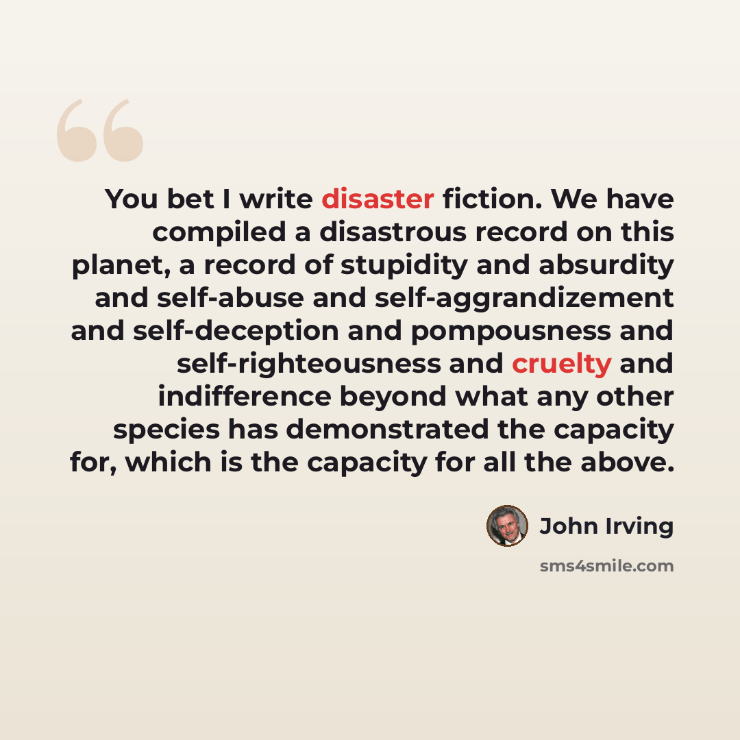“You bet I write disaster fiction. We have compiled a disastrous record on this planet, a record of stupidity and absurdity and self-abuse and self-aggrandizement and self-deception and pompousness and self-righteousness and cruelty and indifference beyond what any other species has demonstrated…” quote by John Irving