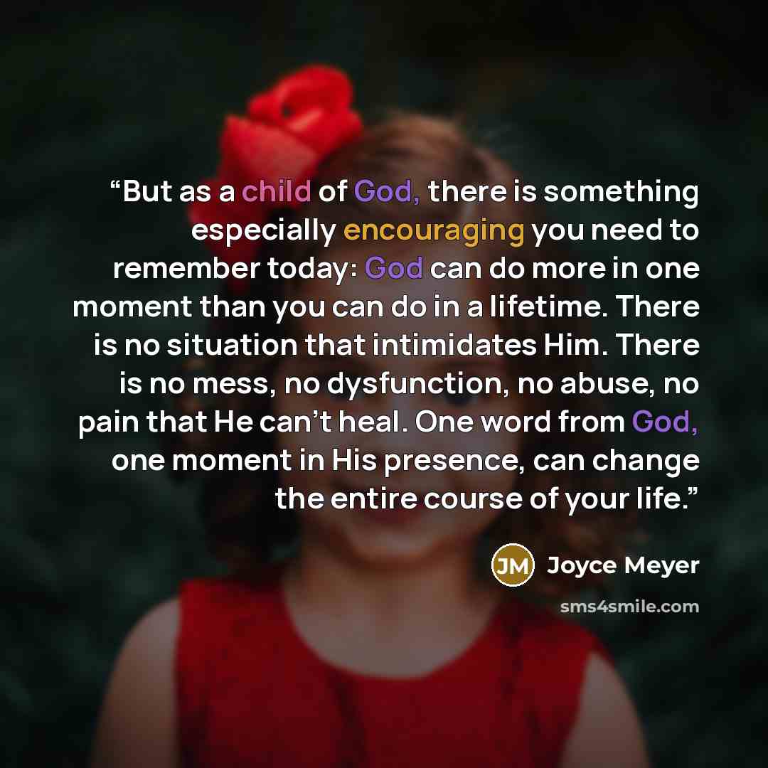 “But as a child of God, there is something especially encouraging you need to remember today: God can do more in one moment than you can do in a lifetime. There is no situation that intimidates Him. There is no mess, no dysfunction, no abuse, no pain that He can’t heal. One word from God, one…” quote by Joyce Meyer
