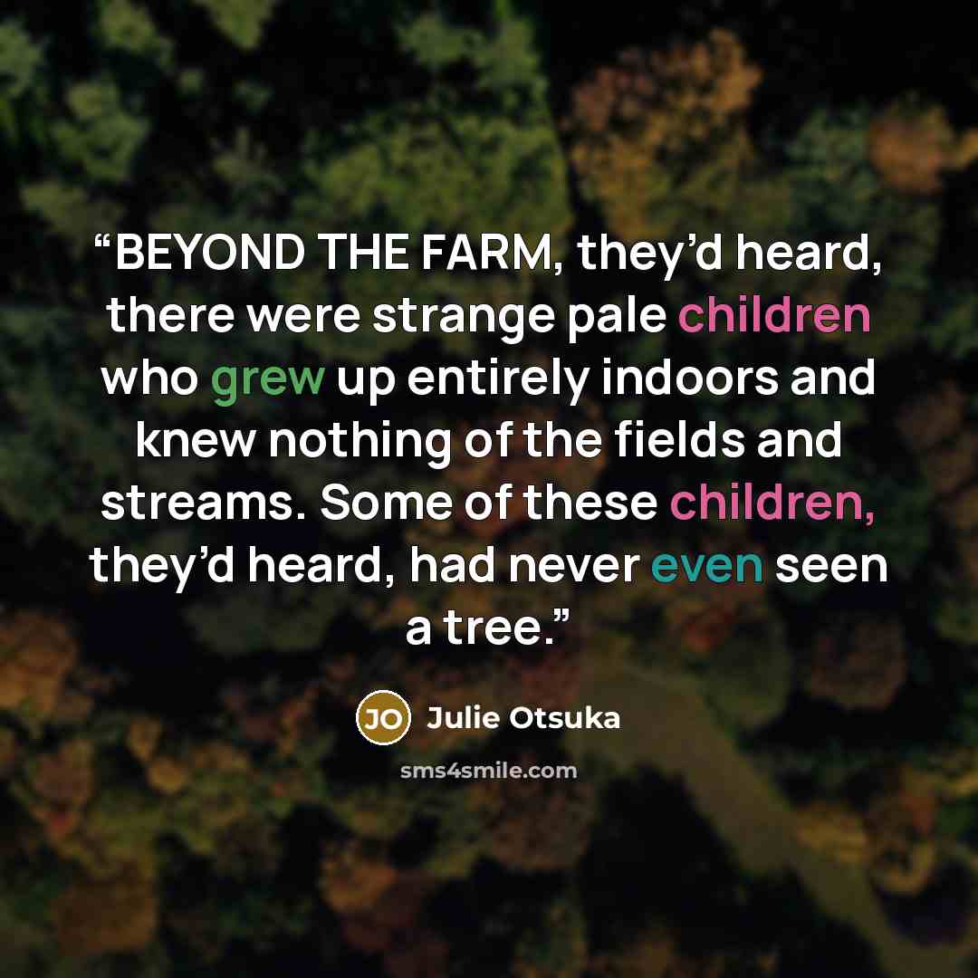 “BEYOND THE FARM, they’d heard, there were strange pale children who grew up entirely indoors and knew nothing of the fields and streams. Some of these children, they’d heard, had never even seen a tree.” quote by Julie Otsuka