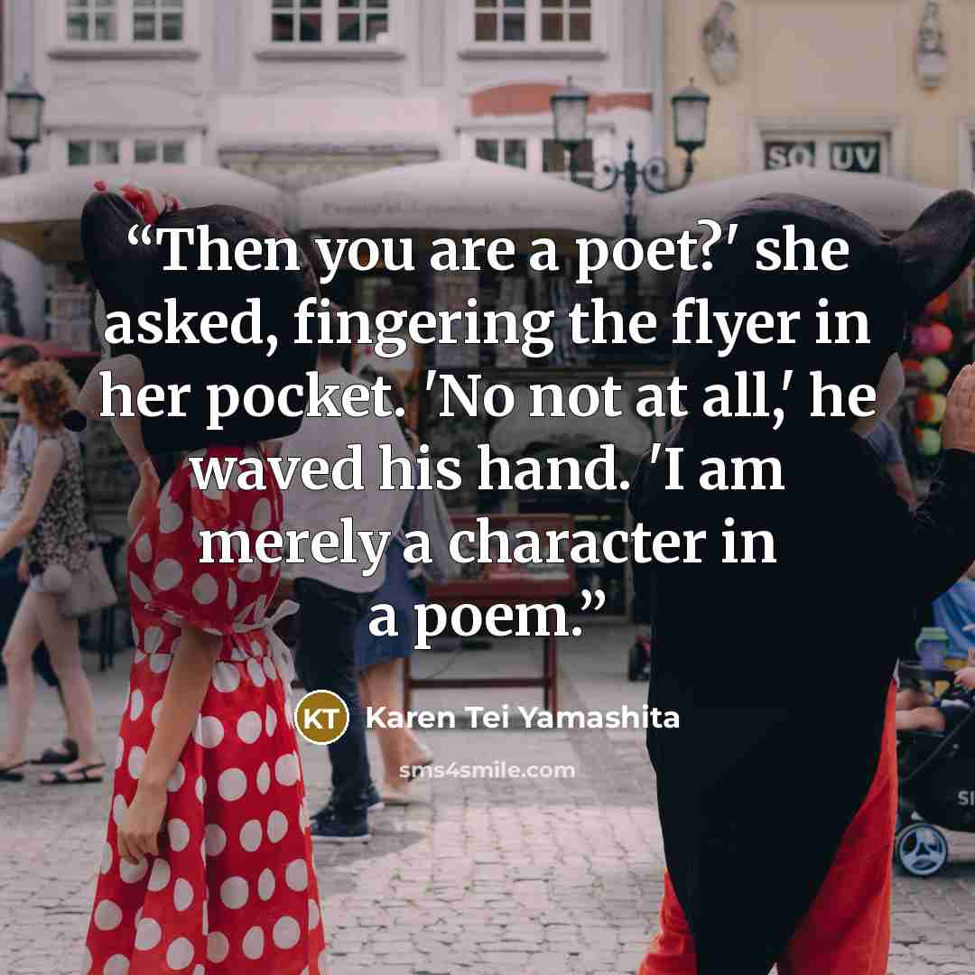 “Then you are a poet?' she asked, fingering the flyer in her pocket. 'No not at all,' he waved his hand. 'I am merely a character in a poem.” quote by Karen Tei Yamashita