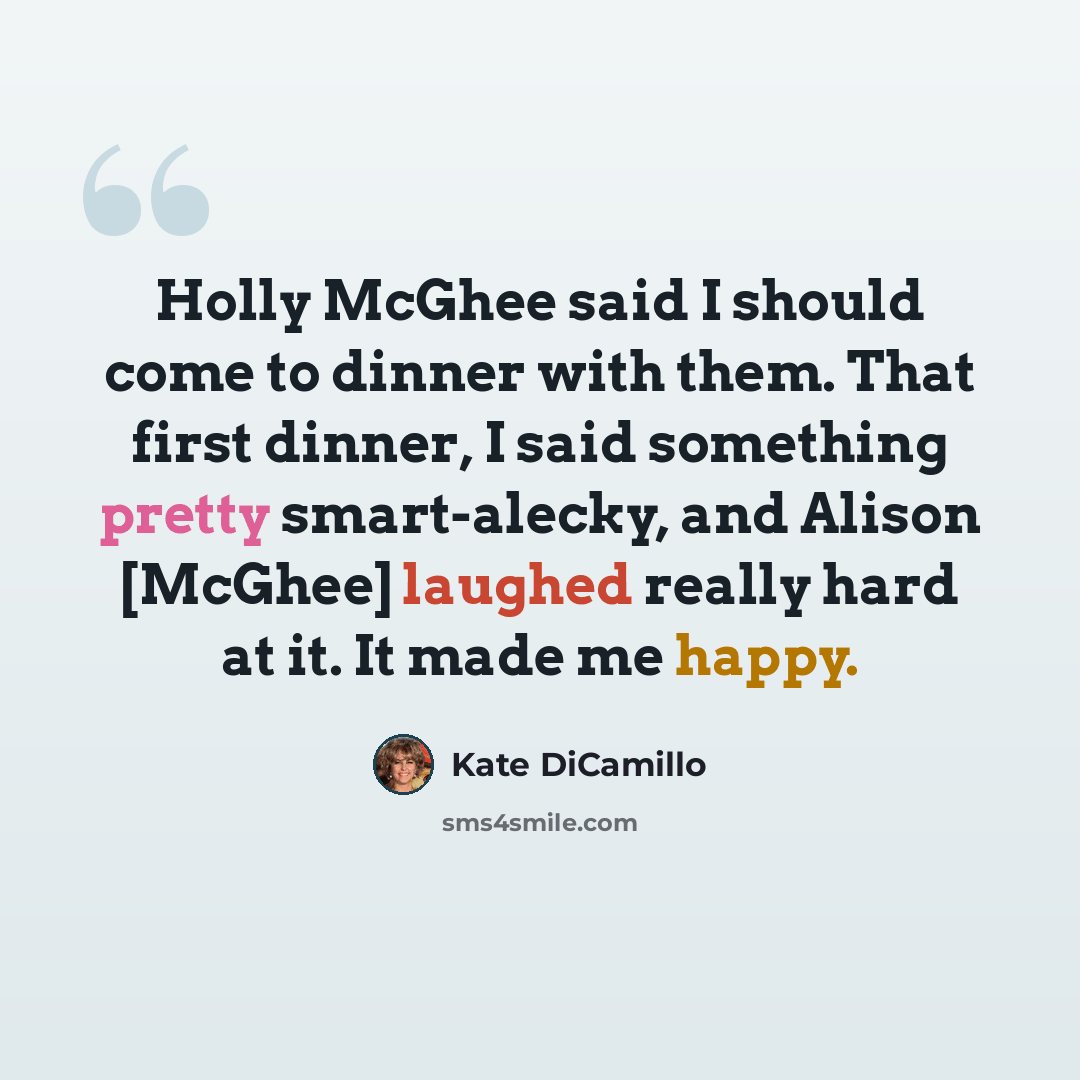 “Holly McGhee said I should come to dinner with them. That first dinner, I said something pretty smart-alecky, and Alison [McGhee] laughed really hard at it. It made me happy.” quote by Kate DiCamillo
