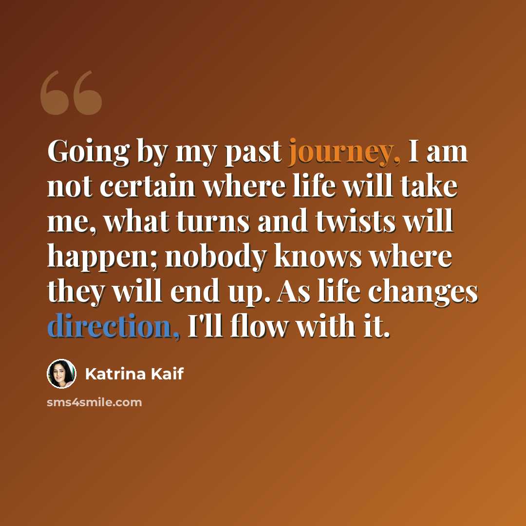 “Going by my past journey, I am not certain where life will take me, what turns and twists will happen; nobody knows where they will end up. As life changes direction, I'll flow with it.” quote by Katrina Kaif