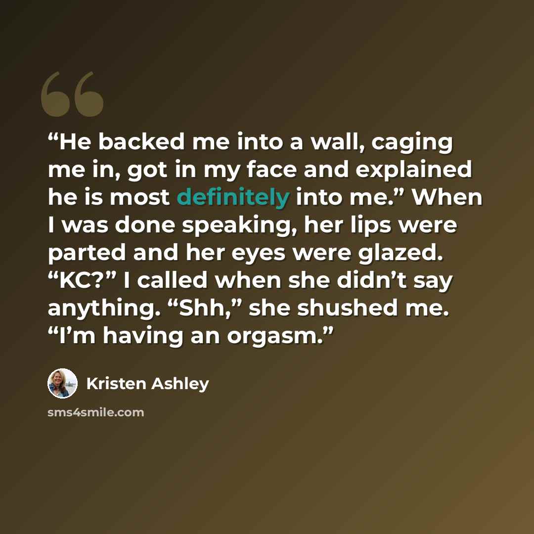 “He backed me into a wall, caging me in, got in my face and explained he is most definitely into me.” When I was done speaking, her lips were parted and her eyes were glazed. “KC?” I called when she didn’t say anything. “Shh,” she shushed me. “I’m having an orgasm.” quote by Kristen Ashley