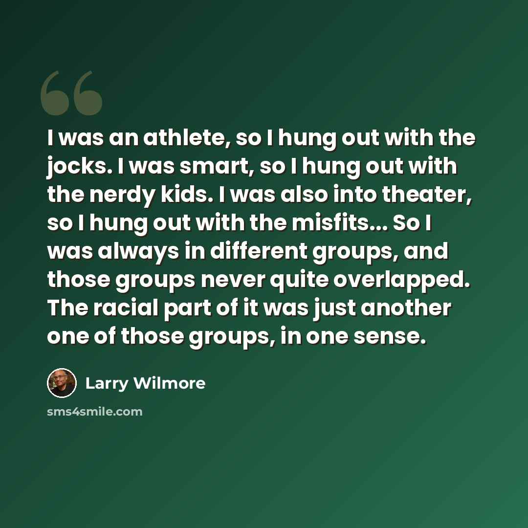 “I was an athlete, so I hung out with the jocks. I was smart, so I hung out with the nerdy kids. I was also into theater, so I hung out with the misfits... So I was always in different groups, and those groups never quite overlapped. The racial part of it was just another one of those groups, in…” quote by Larry Wilmore
