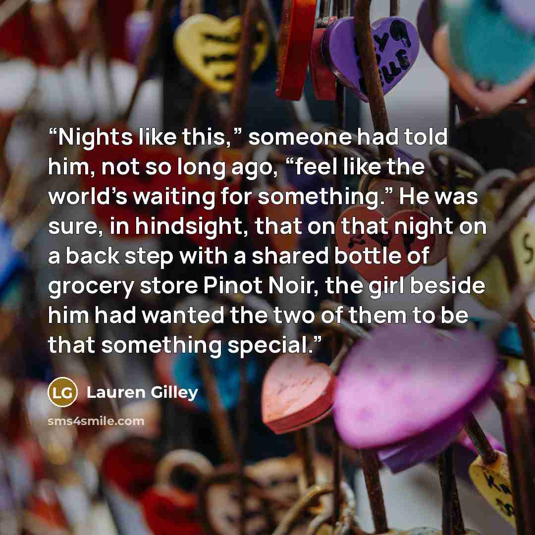 “Nights like this,” someone had told him, not so long ago, “feel like the world’s waiting for something.” He was sure, in hindsight, that on that night on a back step with a shared bottle of grocery store Pinot Noir, the girl beside him had wanted the two of them to be that something special.” quote by Lauren Gilley