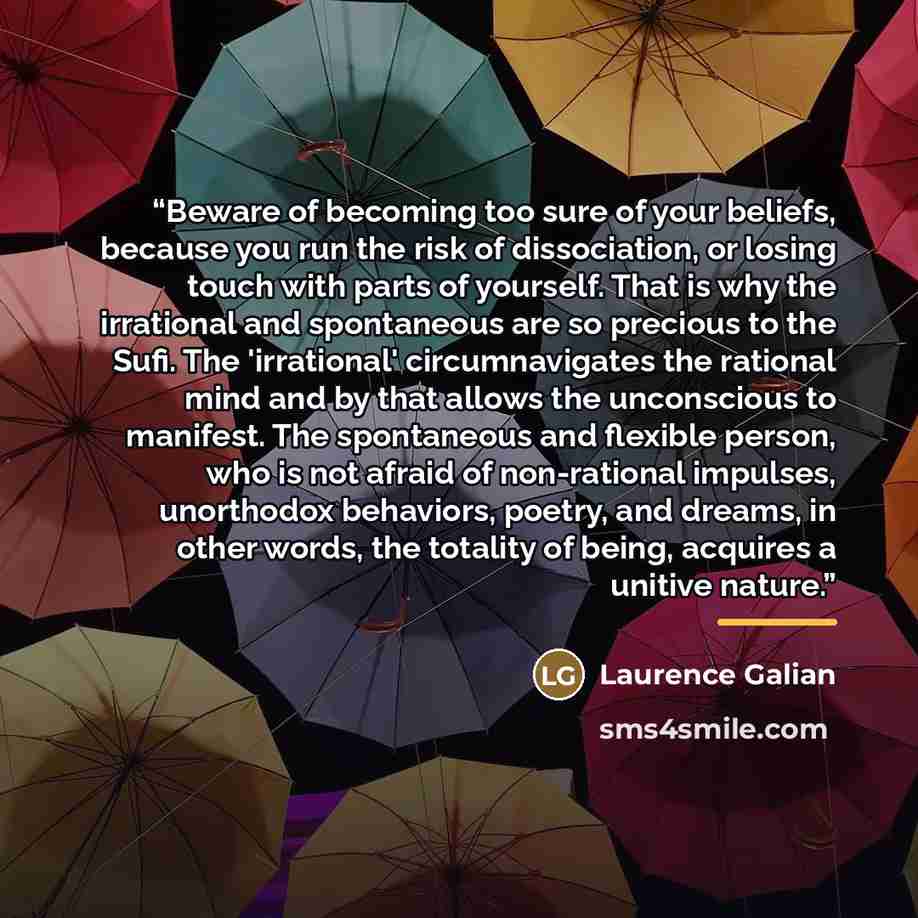 “Beware of becoming too sure of your beliefs, because you run the risk of dissociation, or losing touch with parts of yourself. That is why the irrational and spontaneous are so precious to the Sufi. The 'irrational' circumnavigates the rational mind and by that allows the unconscious to manifest…” quote by Laurence Galian