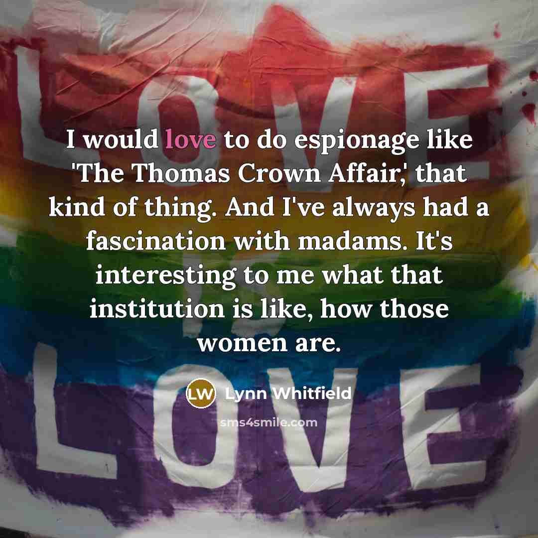 “I would love to do espionage like 'The Thomas Crown Affair,' that kind of thing. And I've always had a fascination with madams. It's interesting to me what that institution is like, how those women are.” quote by Lynn Whitfield