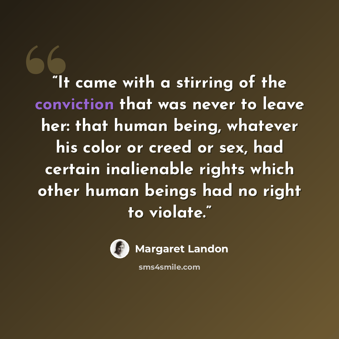 “It came with a stirring of the conviction that was never to leave her: that human being, whatever his color or creed or sex, had certain inalienable rights which other human beings had no right to violate.” quote by Margaret Landon