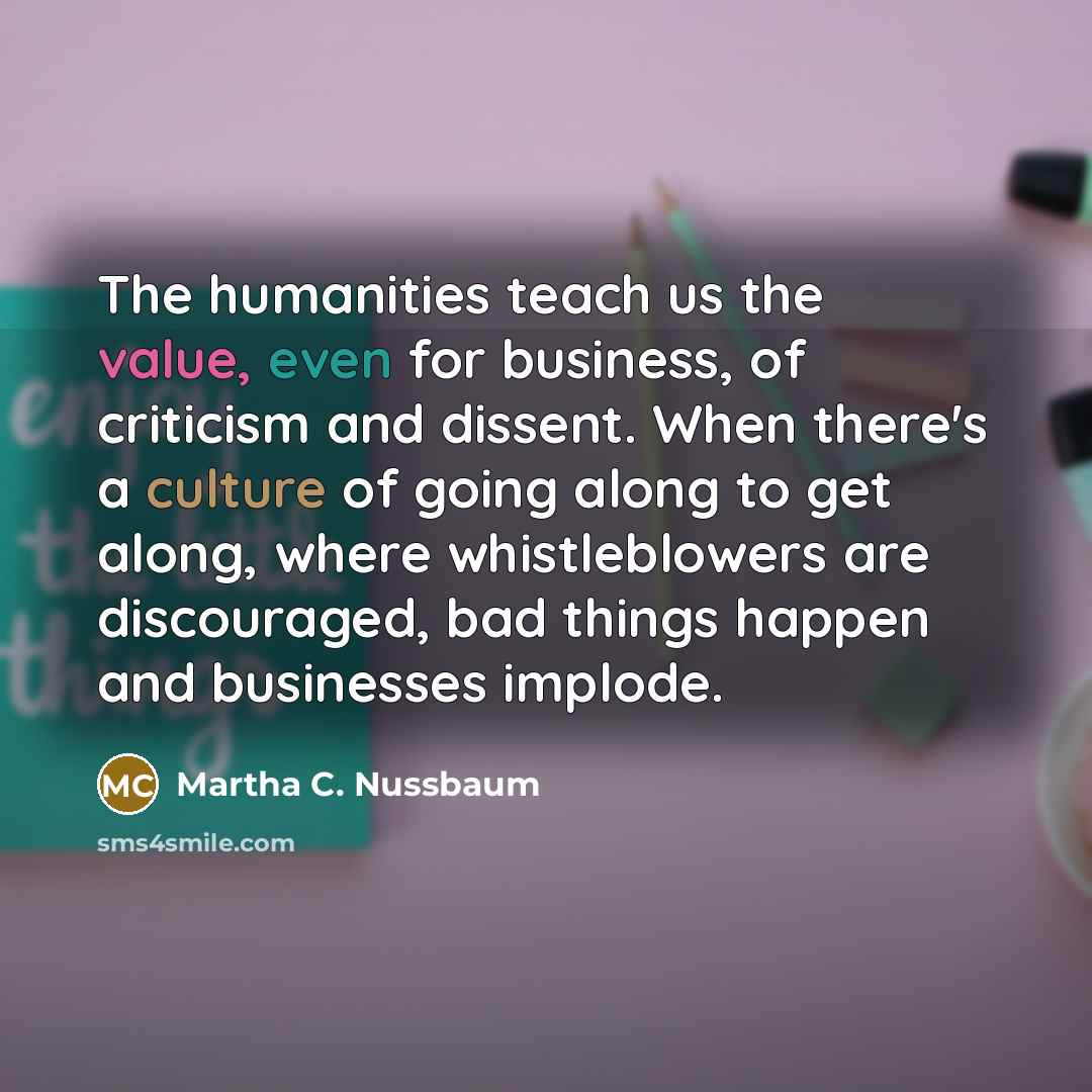 “The humanities teach us the value, even for business, of criticism and dissent. When there's a culture of going along to get along, where whistleblowers are discouraged, bad things happen and businesses implode.” quote by Martha C. Nussbaum