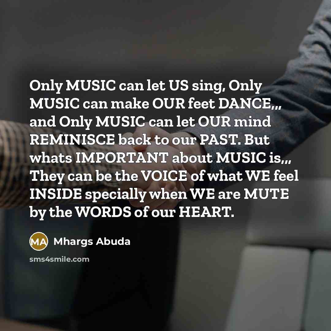 “Only MUSIC can let US sing, Only MUSIC can make OUR feet DANCE,,, and Only MUSIC can let OUR mind REMINISCE back to our PAST. But whats IMPORTANT about MUSIC is,,, They can be the VOICE of what WE feel INSIDE specially when WE are MUTE by the WORDS of our HEART.” quote by Mhargs Abuda