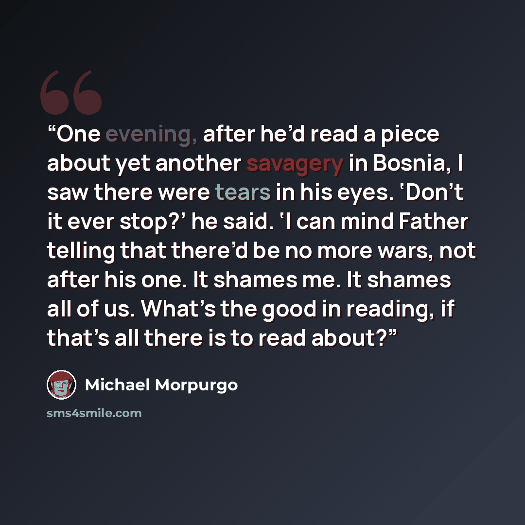 “One evening, after he’d read a piece about yet another savagery in Bosnia, I saw there were tears in his eyes. ‘Don’t it ever stop?’ he said. ‘I can mind Father telling that there’d be no more wars, not after his one. It shames me. It shames all of us. What’s the good in reading, if that’s all…” quote by Michael Morpurgo