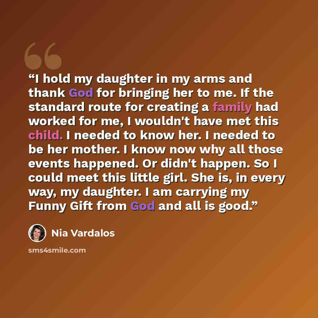 “I hold my daughter in my arms and thank God for bringing her to me. If the standard route for creating a family had worked for me, I wouldn't have met this child. I needed to know her. I needed to be her mother. I know now why all those events happened. Or didn't happen. So I could meet this…” quote by Nia Vardalos