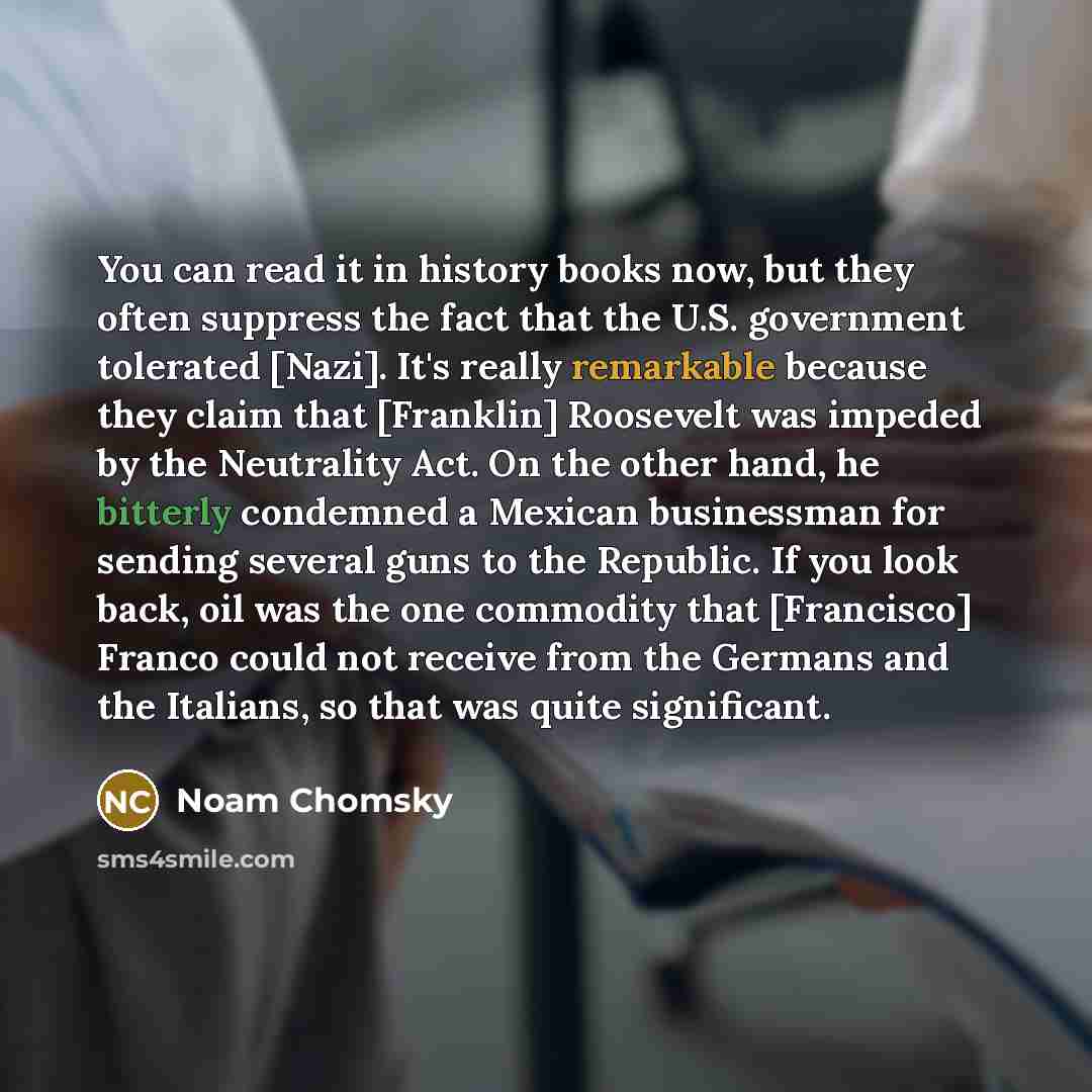 “You can read it in history books now, but they often suppress the fact that the U.S. government tolerated [Nazi]. It's really remarkable because they claim that [Franklin] Roosevelt was impeded by the Neutrality Act. On the other hand, he bitterly condemned a Mexican businessman for sending…” quote by Noam Chomsky