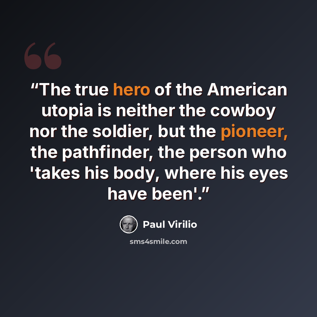 “The true hero of the American utopia is neither the cowboy nor the soldier, but the pioneer, the pathfinder, the person who 'takes his body, where his eyes have been'.” quote by Paul Virilio