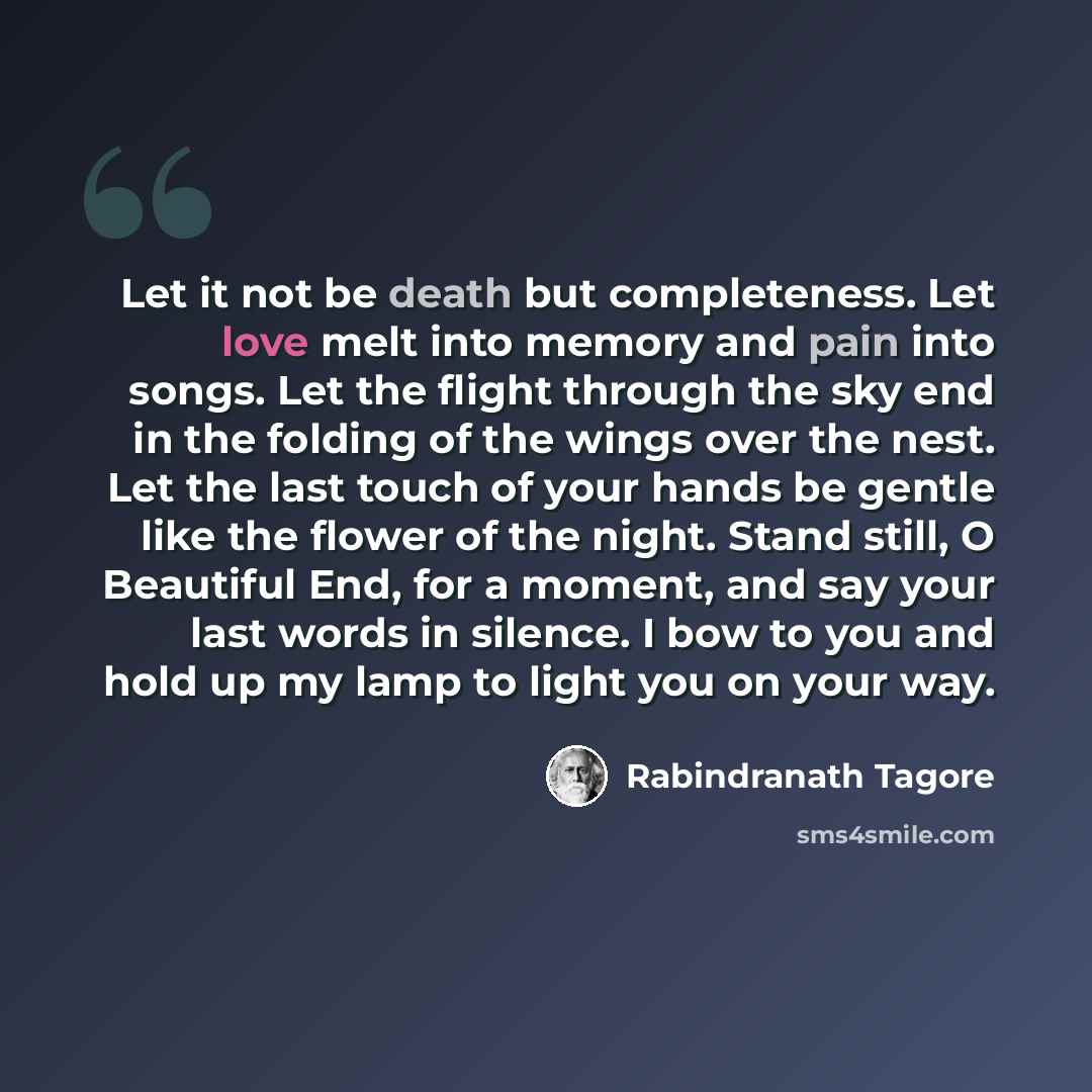 “Let it not be death but completeness. Let love melt into memory and pain into songs. Let the flight through the sky end in the folding of the wings over the nest. Let the last touch of your hands be gentle like the flower of the night. Stand still, O Beautiful End, for a moment, and say your last…” quote by Rabindranath Tagore