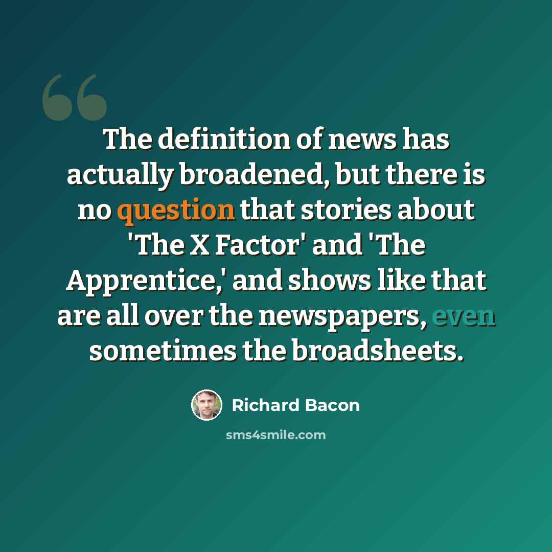 “The definition of news has actually broadened, but there is no question that stories about 'The X Factor' and 'The Apprentice,' and shows like that are all over the newspapers, even sometimes the broadsheets.” quote by Richard Bacon