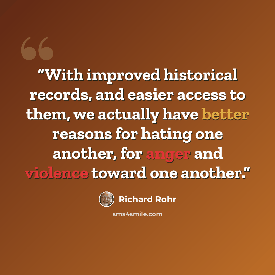 “With improved historical records, and easier access to them, we actually have better reasons for hating one another, for anger and violence toward one another.” quote by Richard Rohr