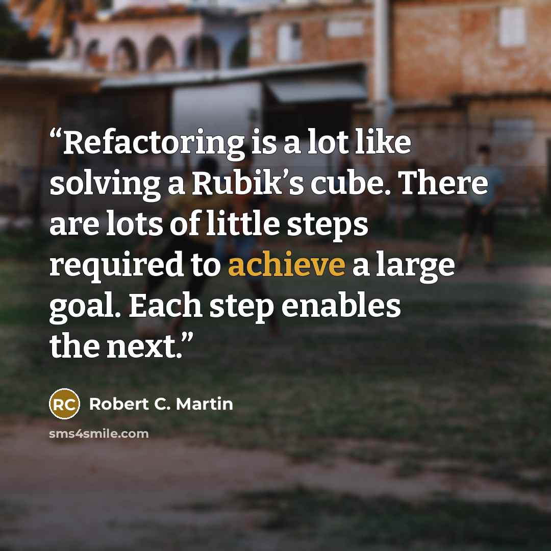 “Refactoring is a lot like solving a Rubik’s cube. There are lots of little steps required to achieve a large goal. Each step enables the next.” quote by Robert C. Martin
