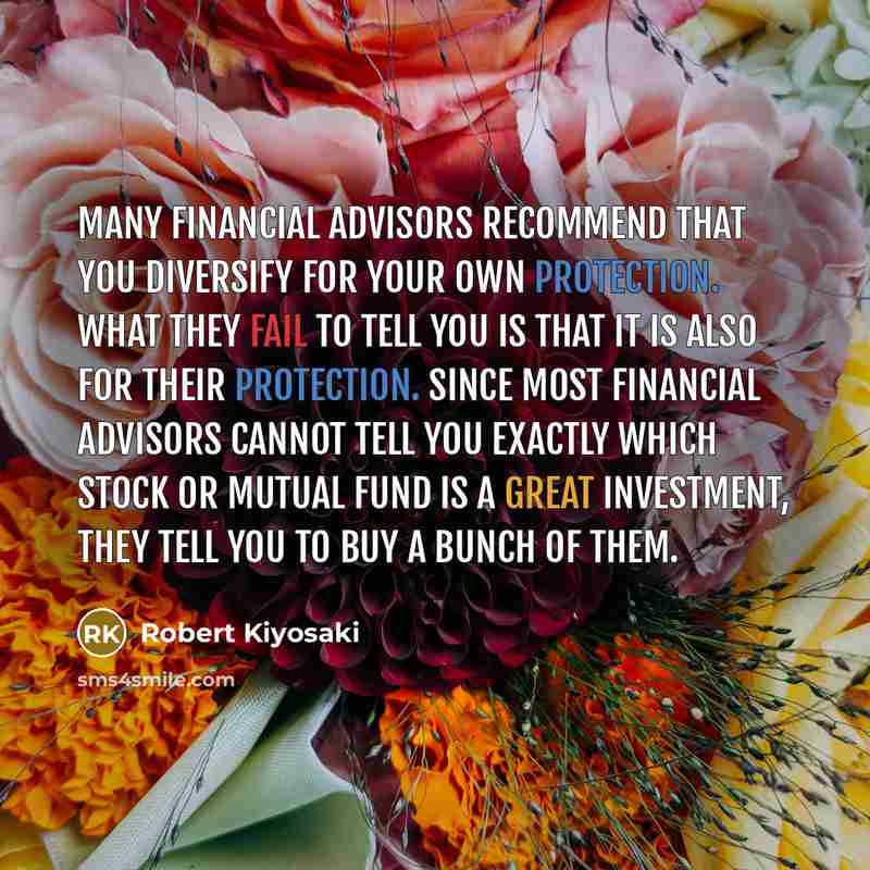 “Many financial advisors recommend that you diversify for your own protection. What they fail to tell you is that it is also for their protection. Since most financial advisors cannot tell you exactly which stock or mutual fund is a great investment, they tell you to buy a bunch of them.” quote by Robert Kiyosaki