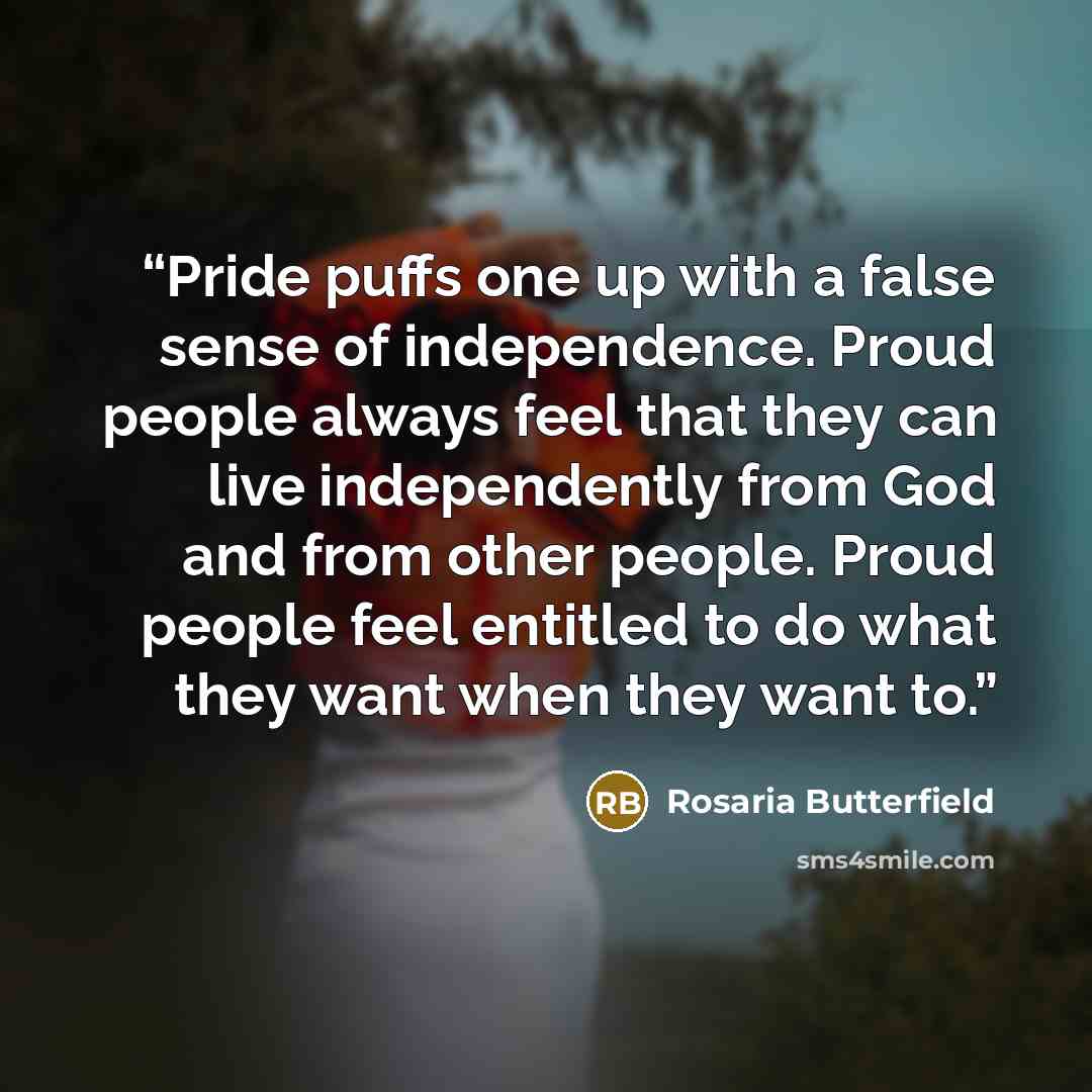 “Pride puffs one up with a false sense of independence. Proud people always feel that they can live independently from God and from other people. Proud people feel entitled to do what they want when they want to.” quote by Rosaria Butterfield
