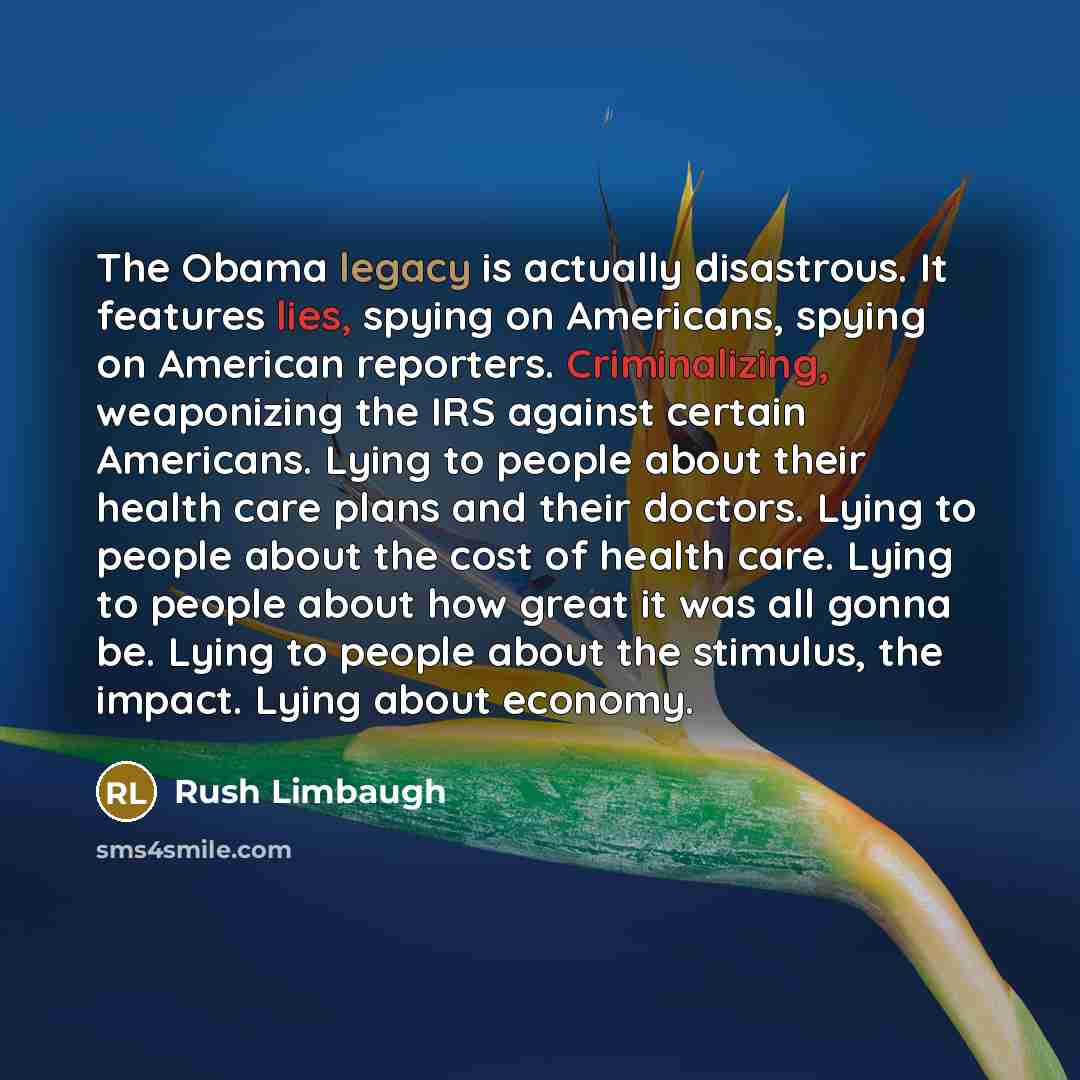 “The Obama legacy is actually disastrous. It features lies, spying on Americans, spying on American reporters. Criminalizing, weaponizing the IRS against certain Americans. Lying to people about their health care plans and their doctors. Lying to people about the cost of health care. Lying to…” quote by Rush Limbaugh
