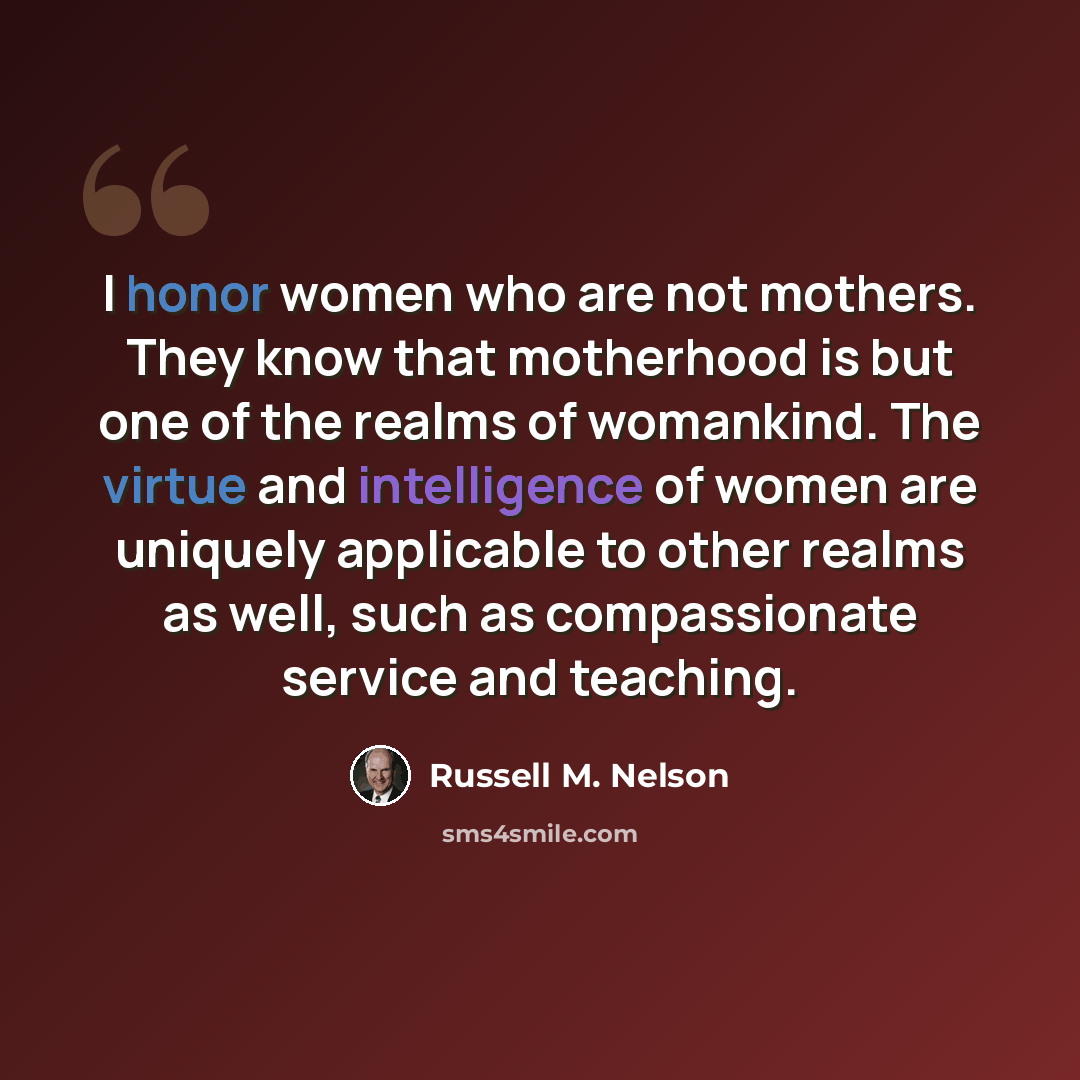 “I honor women who are not mothers. They know that motherhood is but one of the realms of womankind. The virtue and intelligence of women are uniquely applicable to other realms as well, such as compassionate service and teaching.” quote by Russell M. Nelson