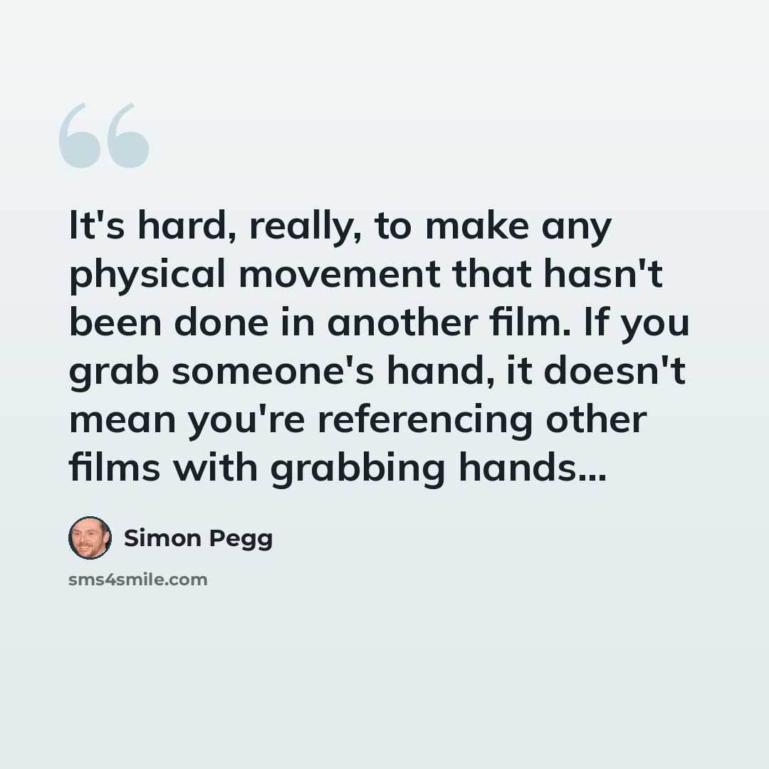 “It's hard, really, to make any physical movement that hasn't been done in another film. If you grab someone's hand, it doesn't mean you're referencing other films with grabbing hands...” quote by Simon Pegg