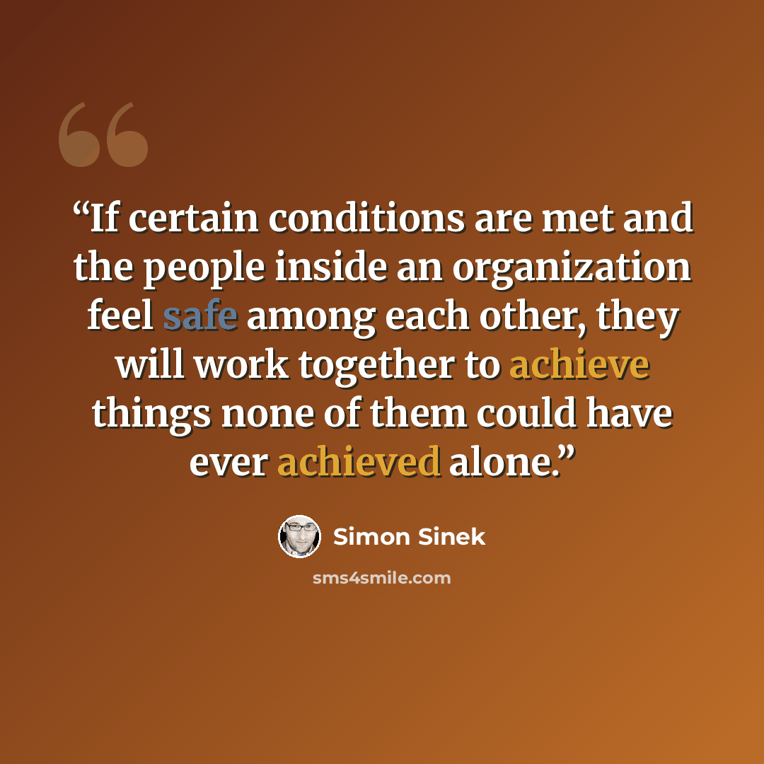 “If certain conditions are met and the people inside an organization feel safe among each other, they will work together to achieve things none of them could have ever achieved alone.” quote by Simon Sinek