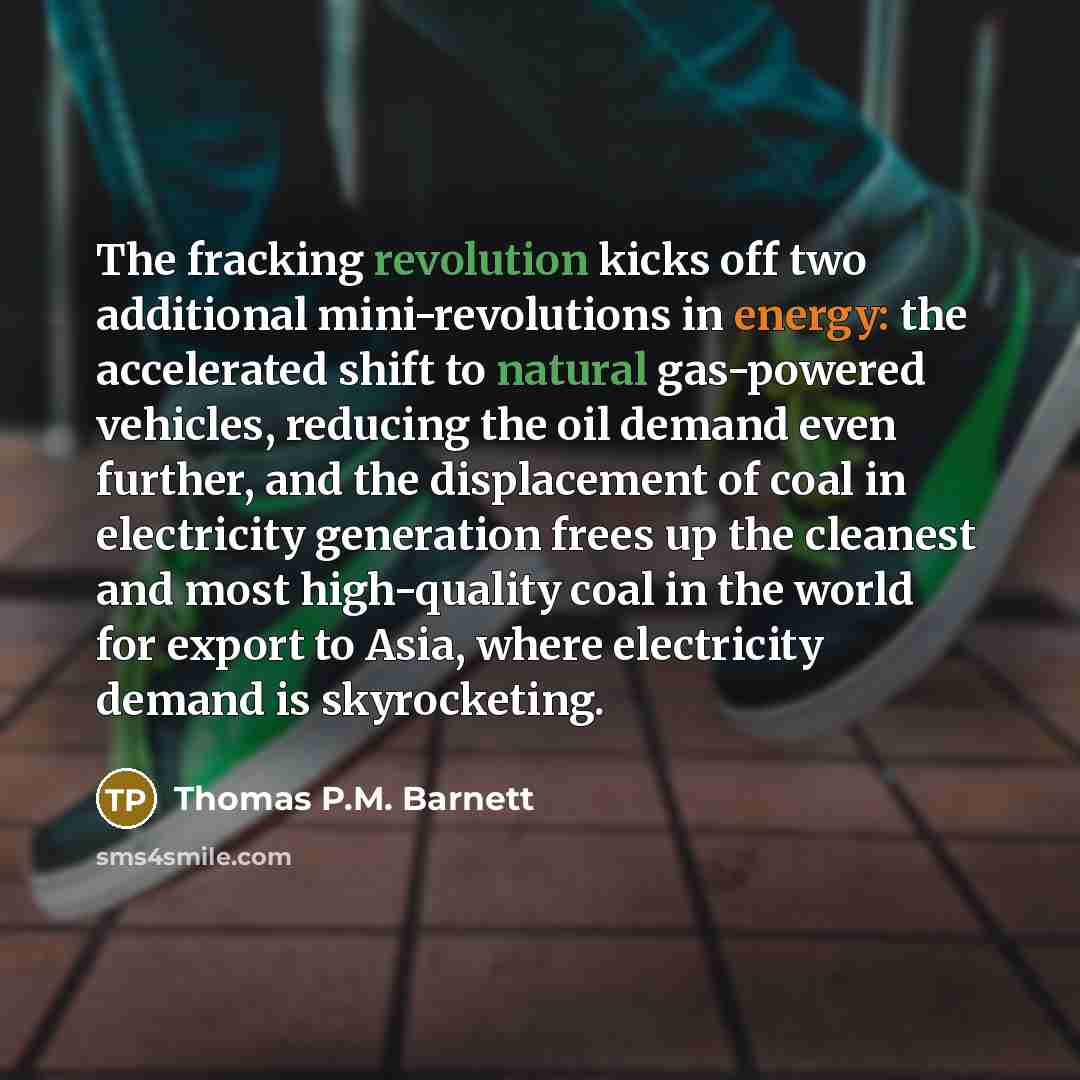 “The fracking revolution kicks off two additional mini-revolutions in energy: the accelerated shift to natural gas-powered vehicles, reducing the oil demand even further, and the displacement of coal in electricity generation frees up the cleanest and most high-quality coal in the world for export…” quote by Thomas P.M. Barnett
